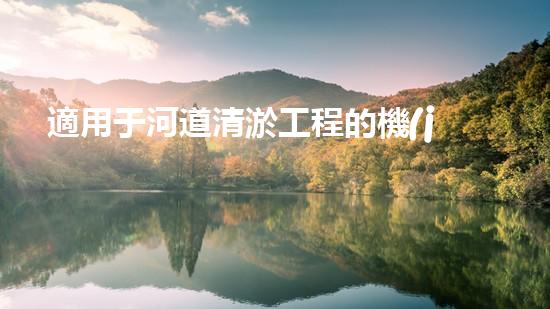 適用于河道清淤工程的機(jī)械解鎖河道新生機(jī)！